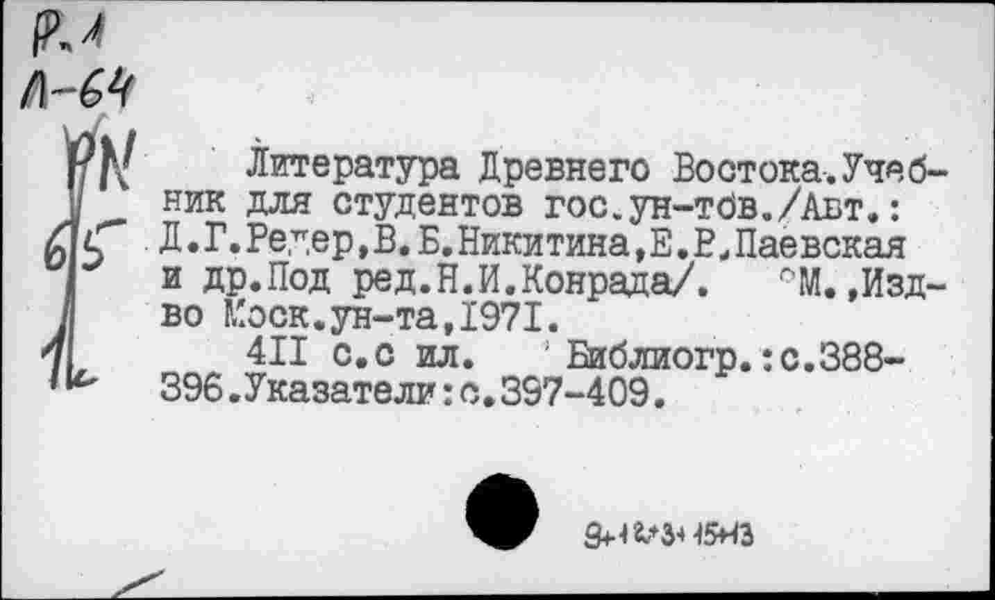 ﻿л-64
№ Литература Древнего Востока-. Учеб-I ник для студентов гос.ун-тдв./Авт.:
Д.Г.Редер,В.Б.Никитина,Е.РиПаёвская и др.Под ред.Н.И.Конрада/,	Г'М.,Изд-
во Моск.ун-та,1971.
411 с.с ил. Библиогр.:с.388-396.Указатели:а,397-409.
45НЭ